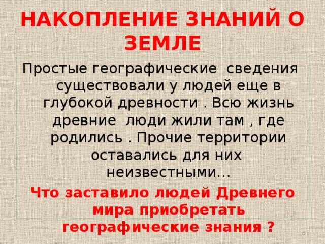 НАКОПЛЕНИЕ ЗНАНИЙ О ЗЕМЛЕ Простые географические сведения существовали у людей еще в глубокой древности . Всю жизнь древние люди жили там , где родились . Прочие территории оставались для них неизвестными… Что заставило людей Древнего мира приобретать географические знания ?  