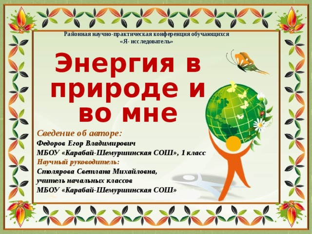 Районная научно-практическая конференция обучающихся «Я- исследователь» Энергия в природе и во мне Сведение об авторе: Федоров Егор Владимирович МБОУ «Карабай-Шемуршинская СОШ», 1 класс Научный руководитель: Столярова Светлана Михайловна, учитель начальных классов МБОУ «Карабай-Шемуршинская СОШ»
