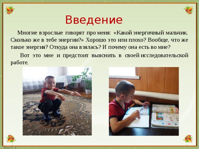 Введение  Многие взрослые говорят про меня: «Какой энергичный мальчик. Сколько же в тебе энергии?» Хорошо это или плохо? Вообще, что же такое энергия? Откуда она взялась? И почему она есть во мне?  Вот это мне и предстоит выяснить в своей исследовательской работе.