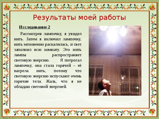 Результаты моей работы  Исследование 2  Рассмотрев лампочку, я увидел нить. Затем я включил лампочку, нить мгновенно раскалилась, и свет заполнил всю комнату. Это нить лампы распространяет световую энергию. Я потрогал лампочку, она стала горячей – её нагрела нить, потому что световую энергию испускают очень горячие тела. Жаль, что я не обладаю световой энергией.