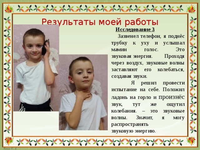 Результаты моей работы  Исследование 3  Зазвенел телефон, я поднёс трубку к уху и услышал мамин голос. Это звуковая энергия. Проходя через воздух, звуковые волны заставляют его колебаться, создавая звуки.  Я решил провести испытание на себе. Положил ладонь на горло и произнёс звук, тут же ощутил колебания. – это звуковые волны. Значит, я могу распространять звуковую энергию.
