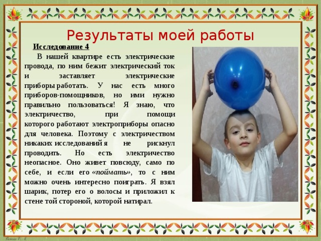 Результаты моей работы  Исследование 4  В нашей квартире есть электрические провода, по ним бежит электрический ток и заставляет электрические приборы работать. У нас есть много приборов-помощников, но ими нужно правильно пользоваться! Я знаю, что электричество, при помощи которого работают  электроприборы опасно для человека. Поэтому с электричеством никаких исследований я не рискнул проводить. Но есть электричество неопасное. Оно живет повсюду, само по себе, и если его  «поймать» , то с ним можно очень интересно поиграть. Я взял шарик, потер его о волосы и приложил к стене той стороной, которой натирал.