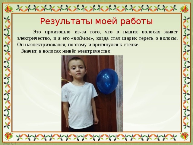Результаты моей работы  Это произошло из-за того, что в наших волосах живет электричество, и я его  «поймал» , когда стал шарик тереть о волосы. Он наэлектризовался, поэтому и притянулся к стенке.  Значит, в волосах живёт электричество .