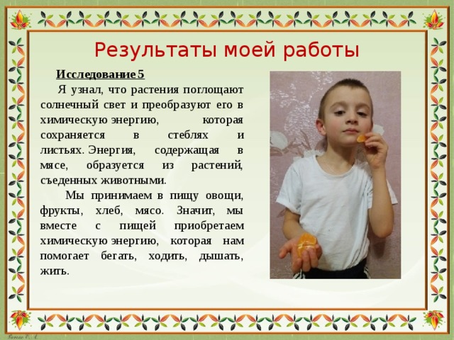Результаты моей работы  Исследование 5  Я узнал, что растения поглощают солнечный свет и преобразуют его в химическую энергию, которая сохраняется в стеблях и листьях. Энергия, содержащая в мясе, образуется из растений, съеденных животными.  Мы принимаем в пищу овощи, фрукты, хлеб, мясо. Значит, мы вместе с пищей приобретаем химическую энергию, которая нам помогает бегать, ходить, дышать, жить.
