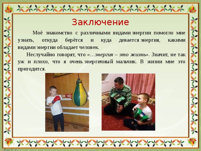 Заключение  Моё знакомство с различными видами энергии помогло мне узнать, откуда берётся и куда девается энергия, какими видами энергии обладает человек.  Неслучайно говорят, что  «…энергия – это жизнь» . Значит, не так уж и плохо, что я очень энергичный мальчик. В жизни мне это пригодится.