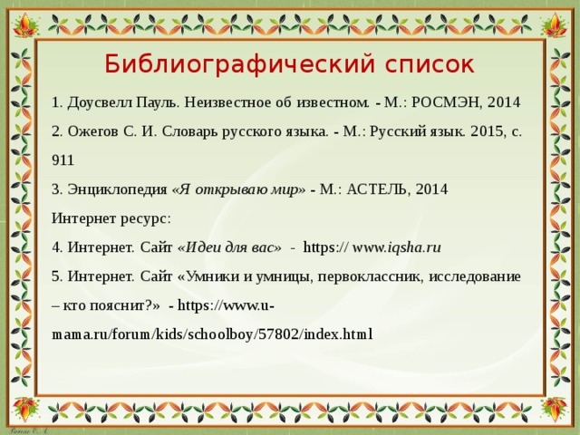 Библиографический список 1. Доусвелл Пауль. Неизвестное об известном. - М.: РОСМЭН, 2014 2. Ожегов С. И. Словарь русского языка. - М.: Русский язык. 2015, с. 911 3. Энциклопедия  «Я открываю мир»  - М.: АСТЕЛЬ, 2014 Интернет ресурс: 4. Интернет. Сайт  «Идеи для вас» - https:// www.iqsha.ru 5. Интернет. Сайт «Умники и умницы, первоклассник, исследование – кто пояснит?» - https://www.u-mama.ru/forum/kids/schoolboy/57802/index.html