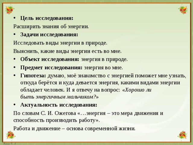 Цель исследования: Расширить знания об энергии. Задачи исследования: Исследовать виды энергии в природе. Выяснить, какие виды энергии есть во мне. Объект исследования: энергия в природе. Предмет исследования:  энергия во мне. Гипотеза: думаю, моё знакомство с энергией поможет мне узнать, откуда берётся и куда девается энергия, какими видами энергии обладает человек. И я отвечу на вопрос:  «Хорошо ли быть энергичным мальчиком?» Актуальность исследования:
