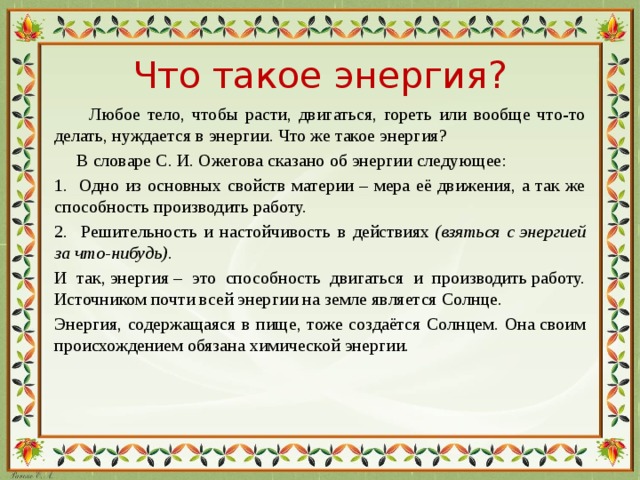 Что такое энергия?  Любое тело, чтобы расти, двигаться, гореть или вообще что-то делать, нуждается в энергии. Что же такое энергия?  В словаре С. И. Ожегова сказано об энергии следующее: 1. Одно из основных свойств материи – мера её движения, а так же способность производить работу. 2. Решительность и настойчивость в действиях  (взяться с энергией за что-нибудь) . И так, энергия – это способность двигаться и производить работу. Источником почти всей энергии на земле является Солнце. Энергия, содержащаяся в пище, тоже создаётся Солнцем. Она своим происхождением обязана химической энергии.