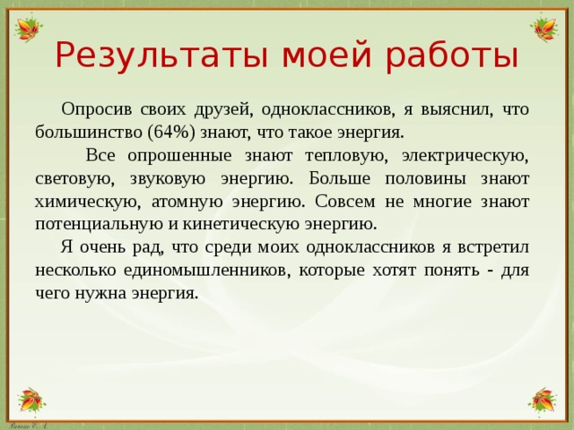 Результаты моей работы  Опросив своих друзей, одноклассников, я выяснил, что большинство (64%) знают, что такое энергия.  Все опрошенные знают тепловую, электрическую, световую, звуковую энергию. Больше половины знают химическую, атомную энергию. Совсем не многие знают потенциальную и кинетическую энергию.  Я очень рад, что среди моих одноклассников я встретил несколько единомышленников, которые хотят понять - для чего нужна энергия.