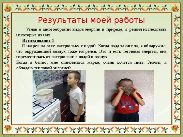 Результаты моей работы  Узнав о многообразии видов энергии в природе, я решил исследовать некоторые из них.  Исследование 1  Я нагрел на огне кастрюльку с водой. Когда вода закипела, я обнаружил, что окружающий воздух тоже нагрелся. Это и есть тепловая энергия, она переместилась от кастрюльки с водой в воздух. Когда я бегаю, мне становиться жарко, очень хочется пить. Значит, я обладаю тепловой энергией.