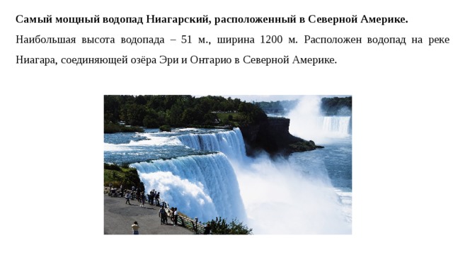 Самый мощный водопад Ниагарский, расположенный в Северной Америке.    Наибольшая высота водопада – 51 м., ширина 1200 м. Расположен водопад на реке Ниагара, соединяющей озёра Эри и Онтарио в Северной Америке. 