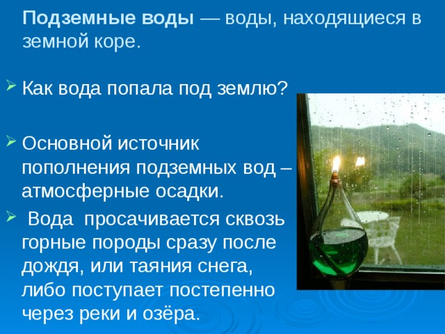 Подземные воды — воды, находящиеся в земной коре. Как вода попала под землю? Основной источник пополнения подземных вод – атмосферные осадки.  Вода просачивается сквозь горные породы сразу после дождя, или таяния снега, либо поступает постепенно через реки и озёра. 