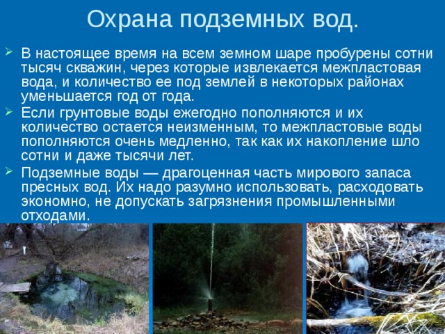 Охрана подземных вод. В настоящее время на всем земном шаре пробурены сотни тысяч скважин, через которые извлекается межпластовая вода, и количество ее под землей в некоторых районах уменьшается год от года. Если грунтовые воды ежегодно пополняются и их количество остается неизменным, то межпластовые воды пополняются очень медленно, так как их накопление шло сотни и даже тысячи лет. Подземные воды — драгоценная часть мирового запаса пресных вод. Их надо разумно использовать, расходовать экономно, не допускать загрязнения промышленными отходами. 