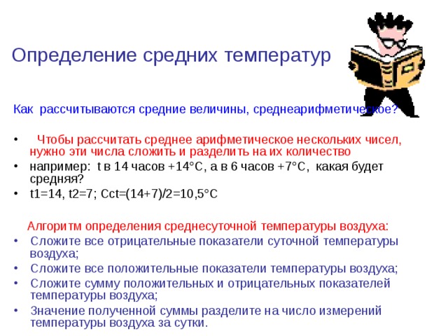 Определение средних температур Как рассчитываются средние величины, среднеарифметическое?  Чтобы рассчитать среднее арифметическое нескольких чисел, нужно эти числа сложить и разделить на их количество например: t в 14 часов +14°С, а в 6 часов +7°С, какая будет средняя? t1=14, t2=7; Сct=(14+7)/2=10,5°С   Алгоритм определения среднесуточной температуры воздуха: Сложите все отрицательные показатели суточной температуры воздуха; Сложите все положительные показатели температуры воздуха; Сложите сумму положительных и отрицательных показателей температуры воздуха; Значение полученной суммы разделите на число измерений температуры воздуха за сутки. 