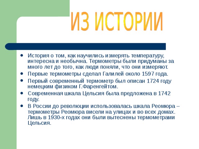 История о том, как научились измерять температуру, интересна и необычна. Термометры были придуманы за много лет до того, как люди поняли, что они измеряют. Первые термометры сделал Галилей около 1597 года. Первый современный термометр был описан 1724 году немецким физиком Г.Фаренгейтом. Современная шкала Цельсия была предложена в 1742 году. В России до революции использовалась шкала Реомюра – термометры Реомюра висели на улицах и во всех домах. Лишь в 1930-х годах они были вытеснены термометрами Цельсия. 