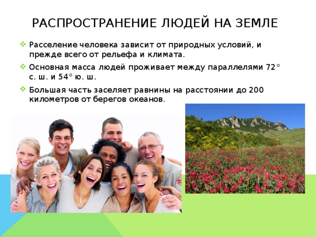 Распространение людей на земле Расселение человека зависит от природных условий, и прежде всего от рельефа и климата. Основная масса людей проживает между параллелями 72° с. ш. и 54° ю. ш. Большая часть заселяет равнины на расстоянии до 200 километров от берегов океанов.        