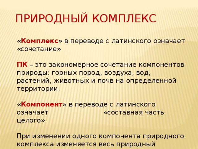 ПРИРОДНЫЙ КОМПЛЕКС « Комплекс »  в переводе с латинского означает «сочетание» ПК – это закономерное сочетание компонентов природы: горных пород, воздуха, вод, растений, животных и почв на определенной территории. « Компонент » в переводе с латинского означает «составная часть целого» При изменении одного компонента природного комплекса изменяется весь природный комплекс. 