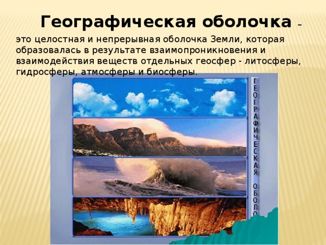 Географическая оболочка – это целостная и непрерывная оболочка Земли, которая образовалась в результате взаимопроникновения и взаимодействия веществ отдельных геосфер - литосферы, гидросферы, атмосферы и биосферы. 