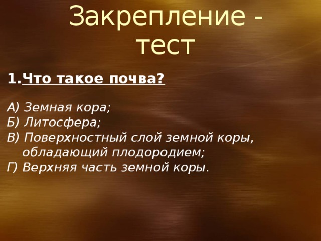 10/3/18  09:09:36 PM Закрепление - тест Что такое почва? А) Земная кора; Б) Литосфера; В) Поверхностный слой земной коры,  обладающий плодородием; Г) Верхняя часть земной коры. © Корпорация Майкрософт (Microsoft Corporation), 2007. Все права защищены. Microsoft, Windows, Windows Vista и другие названия продуктов являются или могут являться зарегистрированными товарными знаками и/или товарными знаками в США и/или других странах.  Информация приведена в этом документе только в демонстрационных целях и не отражает точку зрения представителей корпорации Майкрософт на момент составления данной презентации. Поскольку корпорация Майкрософт вынуждена учитывать меняющиеся рыночные условия, она не гарантирует точность информации, указанной после составления этой презентации, а также не берет на себя подобной обязанности.  КОРПОРАЦИЯ МАЙКРОСОФТ НЕ ДАЕТ НИКАКИХ ЯВНЫХ, ПОДРАЗУМЕВАЕМЫХ ИЛИ ЗАКРЕПЛЕННЫХ ЗАКОНОДАТЕЛЬСТВОМ ГАРАНТИЙ В ОТНОШЕНИИ СВЕДЕНИЙ ИЗ ЭТОЙ ПРЕЗЕНТАЦИИ. 