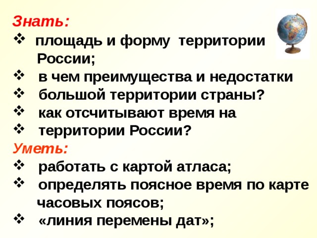 Знать:  площадь и форму территории  России;  в чем преимущества и недостатки  большой территории страны?  как отсчитывают время на  территории России? Уметь:  работать с картой атласа;  определять поясное время по карте  часовых поясов;  «линия перемены дат»; 