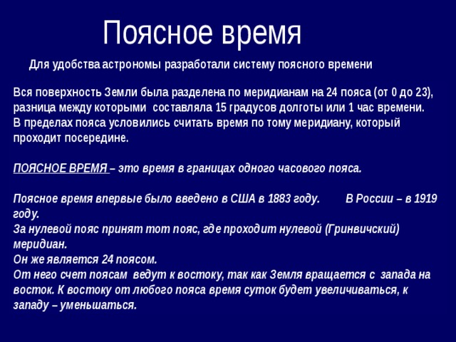 Поясное время Для удобства астрономы разработали систему поясного времени Вся поверхность Земли была разделена по меридианам на 24 пояса (от 0 до 23), разница между которыми составляла 15 градусов долготы или 1 час времени. В пределах пояса условились считать время по тому меридиану, который проходит посередине.  ПОЯСНОЕ ВРЕМЯ – это время в границах одного часового пояса.  Поясное время впервые было введено в США в 1883 году. В России – в 1919 году. За нулевой пояс принят тот пояс, где проходит нулевой (Гринвичский) меридиан. Он же является 24 поясом. От него счет поясам ведут к востоку, так как Земля вращается с запада на восток. К востоку от любого пояса время суток будет увеличиваться, к западу – уменьшаться. 