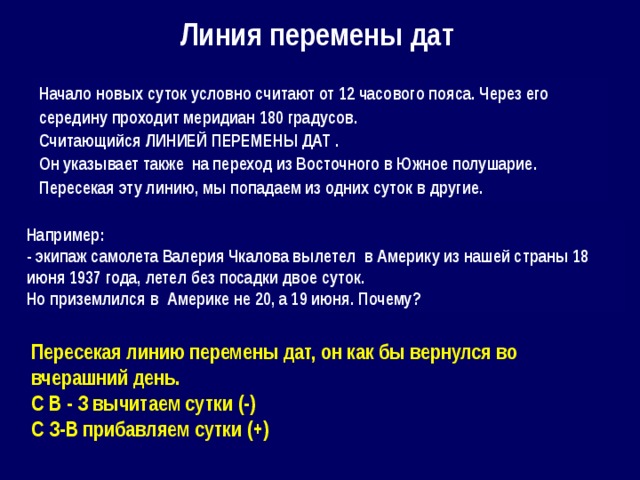 Линия перемены дат Начало новых суток условно считают от 12 часового пояса. Через его середину проходит меридиан 180 градусов. Считающийся ЛИНИЕЙ ПЕРЕМЕНЫ ДАТ . Он указывает также на переход из Восточного в Южное полушарие. Пересекая эту линию, мы попадаем из одних суток в другие. Например: - экипаж самолета Валерия Чкалова вылетел в Америку из нашей страны 18 июня 1937 года, летел без посадки двое суток. Но приземлился в Америке не 20, а 19 июня. Почему? Пересекая линию перемены дат, он как бы вернулся во вчерашний день. С В - З вычитаем сутки (-) С З-В прибавляем сутки (+) 