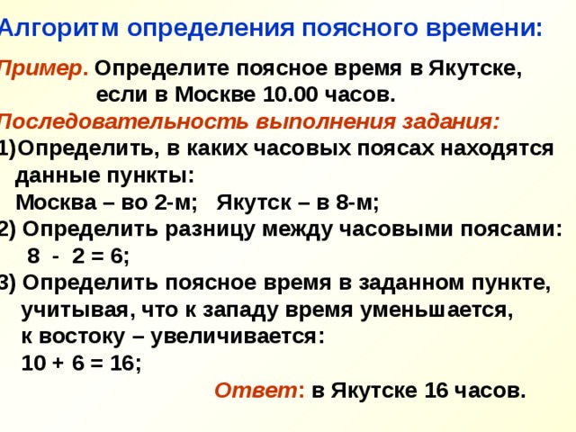 Алгоритм определения поясного времени:  Пример . Определите поясное время в Якутске,  если в Москве 10.00 часов. Последовательность выполнения задания: Определить, в каких часовых поясах находятся  данные пункты:  Москва – во 2-м; Якутск – в 8-м; 2) Определить разницу между часовыми поясами:  8 - 2 = 6; 3) Определить поясное время в заданном пункте,  учитывая, что к западу время уменьшается,  к востоку – увеличивается:  10 + 6 = 16;   Ответ : в Якутске 16 часов.  