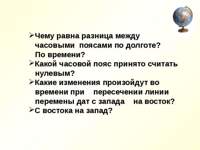 Чему равна разница между  часовыми поясами по долготе?  По времени? Какой часовой пояс принято считать  нулевым? Какие изменения произойдут во  времени при пересечении линии  перемены дат с запада на восток? С востока на запад? 
