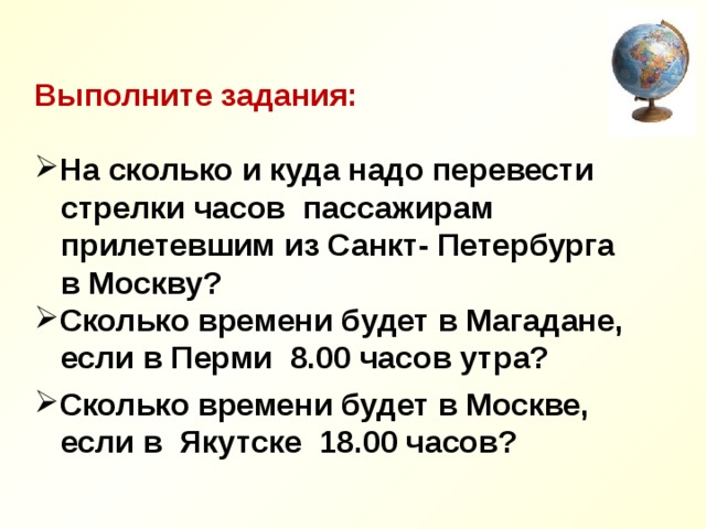  Выполните задания:  На сколько и куда надо перевести  стрелки часов пассажирам  прилетевшим из Санкт- Петербурга  в Москву? Сколько времени будет в Магадане,  если в Перми 8.00 часов утра?  Сколько времени будет в Москве,  если в Якутске 18.00 часов? 