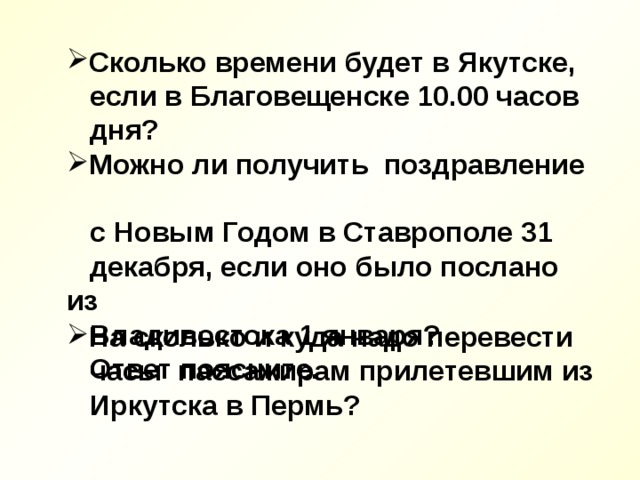 Сколько времени будет в Якутске,  если в Благовещенске 10.00 часов  дня? Можно ли получить поздравление  с Новым Годом в Ставрополе 31  декабря, если оно было послано из  Владивостока 1 января?  Ответ поясните. На сколько и куда надо перевести  часы пассажирам прилетевшим из  Иркутска в Пермь?   