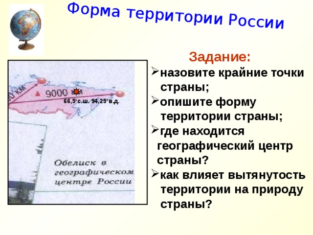 Форма территории России  Задание: назовите крайние точки  страны; опишите форму  территории страны; где находится  географический центр  страны? как влияет вытянутость  территории на природу  страны?   66,5 о с.ш. 94,25 о в.д. 