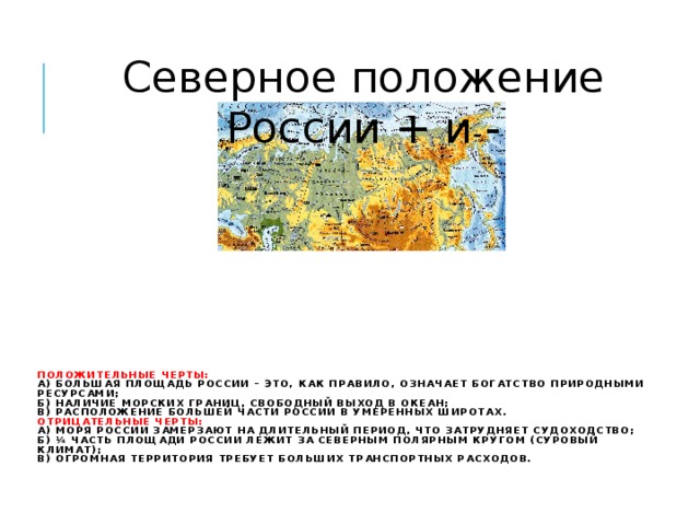 Северное положение России + и - Положительные черты:  а) большая площадь России – это, как правило, означает богатство природными ресурсами;  б) наличие морских границ, свободный выход в океан;  в) расположение большей части России в умеренных широтах.  Отрицательные черты:  а) моря России замерзают на длительный период, что затрудняет судоходство;  б) ¼ часть площади России лежит за Северным полярным кругом (суровый климат);  в) огромная территория требует больших транспортных расходов.      