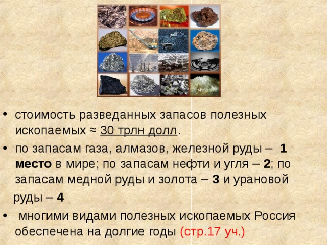 стоимость разведанных запасов полезных ископаемых ≈ 30 трлн долл . по запасам газа, алмазов, железной руды – 1 место в мире; по запасам нефти и угля – 2 ; по запасам медной руды и золота – 3 и урановой  руды – 4  многими видами полезных ископаемых Россия обеспечена на долгие годы (стр.17 уч.) 
