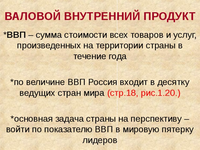 ВАЛОВОЙ ВНУТРЕННИЙ ПРОДУКТ * ВВП – сумма стоимости всех товаров и услуг, произведенных на территории страны в течение года *по величине ВВП Россия входит в десятку ведущих стран мира (стр.18, рис.1.20.) *основная задача страны на перспективу – войти по показателю ВВП в мировую пятерку лидеров 