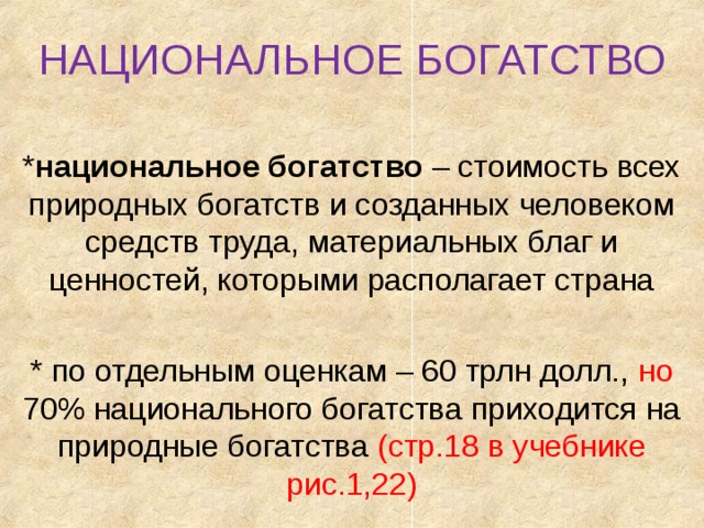 НАЦИОНАЛЬНОЕ БОГАТСТВО * национальное богатство – стоимость всех природных богатств и созданных человеком средств труда, материальных благ и ценностей, которыми располагает страна * по отдельным оценкам – 60 трлн долл., но 70% национального богатства приходится на природные богатства (стр.18 в учебнике рис.1,22) 
