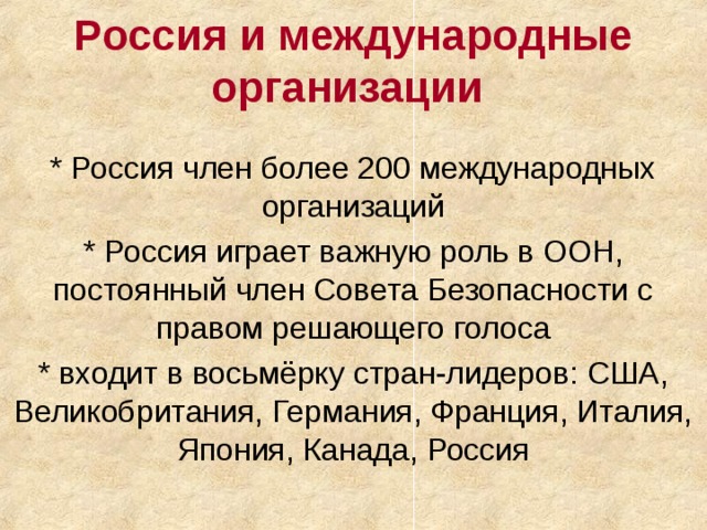 Россия и международные организации * Россия член более 200 международных организаций * Россия играет важную роль в ООН, постоянный член Совета Безопасности с правом решающего голоса * входит в восьмёрку стран-лидеров: США, Великобритания, Германия, Франция, Италия, Япония, Канада, Россия 