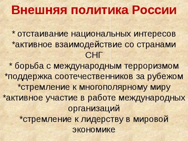 Внешняя политика России   * отстаивание национальных интересов  *активное взаимодействие со странами СНГ  * борьба с международным терроризмом  *поддержка соотечественников за рубежом  *стремление к многополярному миру  *активное участие в работе международных организаций  *стремление к лидерству в мировой экономике   