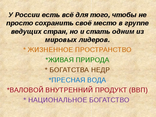 У России есть всё для того, чтобы не просто сохранить своё место в группе ведущих стран, но и стать одним из мировых лидеров. * ЖИЗНЕННОЕ ПРОСТРАНСТВО *ЖИВАЯ ПРИРОДА * БОГАТСТВА НЕДР *ПРЕСНАЯ ВОДА *ВАЛОВОЙ ВНУТРЕННИЙ ПРОДУКТ (ВВП) * НАЦИОНАЛЬНОЕ БОГАТСТВО 