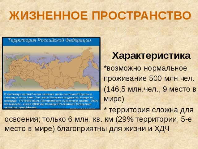 ЖИЗНЕННОЕ ПРОСТРАНСТВО      Характеристика      *возможно нормальное      проживание 500 млн . чел .      (146,5 млн.чел., 9 место в      мире)      * территория сложна для освоения; только 6 млн. кв. км (29% территории, 5-е место в мире) благоприятны для жизни и ХДЧ 