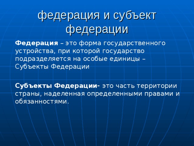 федерация и субъект федерации Федерация – это форма государственного устройства, при которой государство подразделяется на особые единицы – Субъекты Федерации Субъекты Федерации- это часть территории страны, наделенная определенными правами и обязанностями. 