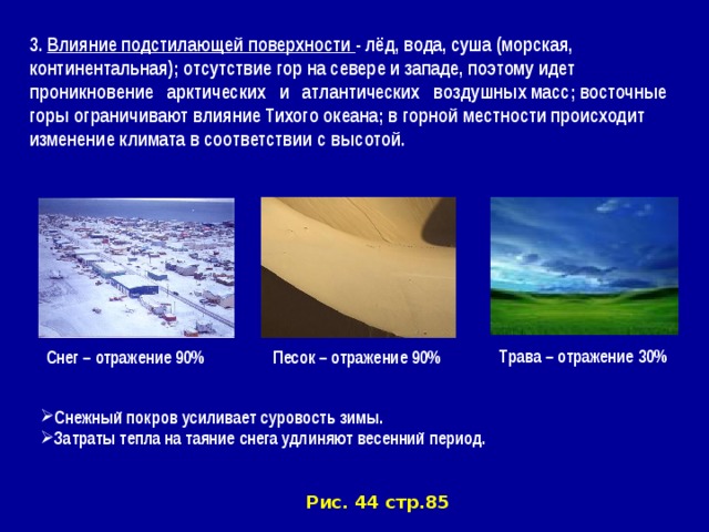 3. Влияние подстилающей поверхности - лёд, вода, суша (морская, континентальная); отсутствие гор на севере и западе, поэтому идет проникновение арктических и атлантических воздушных масс; восточные горы ограничивают влияние Тихого океана; в горной местности происходит изменение климата в соответствии с высотой . Трава – отражение 30% Снег – отражение 90% Песок – отражение 90% Снежный покров усиливает суровость зимы. Затраты тепла на таяние снега удлиняют весенний период. Рис. 44 стр.85 