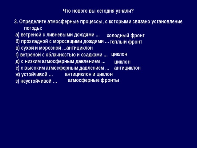 Что нового вы сегодня узнали? 3. Определите атмосферные процессы, с которыми связано установление погоды:  а) ветреной с ливневыми дождями …  б) прохладной с моросящими дождями …  в) сухой и морозной …  г) ветреной с облачностью и осадками …  д) с низким атмосферным давлением …  е) с высоким атмосферным давлением …  ж) устойчивой …  з) неустойчивой … холодный фронт тёплый фронт антициклон циклон циклон антициклон антициклон и циклон атмосферные фронты 