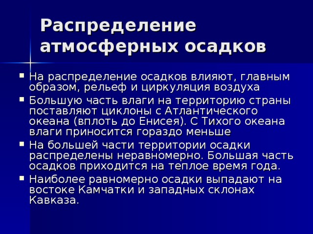 Распределение атмосферных осадков На распределение осадков влияют, главным образом, рельеф и циркуляция воздуха Большую часть влаги на территорию страны поставляют циклоны с Атлантического океана (вплоть до Енисея). С Тихого океана влаги приносится гораздо меньше На большей части территории осадки распределены неравномерно. Большая часть осадков приходится на теплое время года. Наиболее равномерно осадки выпадают на востоке Камчатки и западных склонах Кавказа. 