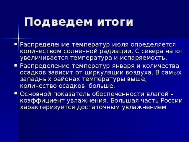 Подведем итоги Распределение температур июля определяется количеством солнечной радиации. С севера на юг увеличивается температура и испаряемость. Распределение температур января и количества осадков зависит от циркуляции воздуха. В самых западных районах температуры выше, количество осадков больше. Основной показатель обеспеченности влагой – коэффициент увлажнения. Большая часть России характеризуется достаточным увлажнением 