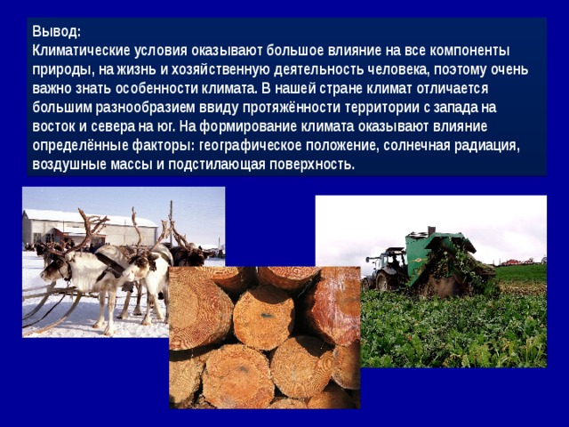 Вывод: Климатические условия оказывают большое влияние на все компоненты природы, на жизнь и хозяйственную деятельность человека, поэтому очень важно знать особенности климата. В нашей стране климат отличается большим разнообразием ввиду протяжённости территории с запада на восток и севера на юг. На формирование климата оказывают влияние определённые факторы: географическое положение, солнечная радиация, воздушные массы и подстилающая поверхность. 