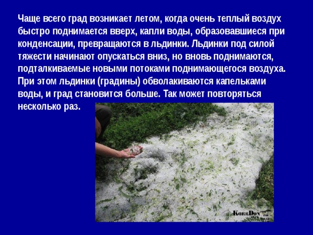 Чаще всего град возникает летом, когда очень теплый воздух быстро поднимается вверх, капли воды, образовавшиеся при конденсации, превращаются в льдинки. Льдинки под силой тяжести начинают опускаться вниз, но вновь поднимаются, подталкиваемые новыми потоками поднимающегося воздуха. При этом льдинки (градины) обволакиваются капельками воды, и град становится больше. Так может повторяться несколько раз. 