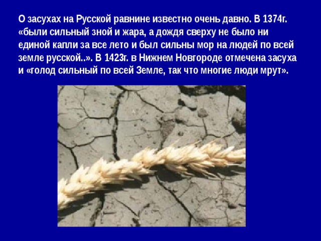 О засухах на Русской равнине известно очень давно. В 1374г. «были сильный зной и жара, а дождя сверху не было ни единой капли за все лето и был сильны мор на людей по всей земле русской..». В 1423г. в Нижнем Новгороде отмечена засуха и «голод сильный по всей Земле, так что многие люди мрут». 
