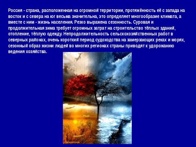 Россия - страна, расположенная на огромной территории, протяжённость её с запада на восток и с севера на юг весьма значительна, это определяет многообразие климата, а вместе с ним - жизнь населения. Резко выражена сезонность. Суровая и продолжительная зима требует огромных затрат на строительство тёплых зданий, отопление, тёплую одежду. Непродолжительность сельскохозяйственных работ в северных районах, очень короткий период судоходства на замерзающих реках и морях, сезонный образ жизни людей во многих регионах страны приводят к удорожанию ведения хозяйства. 