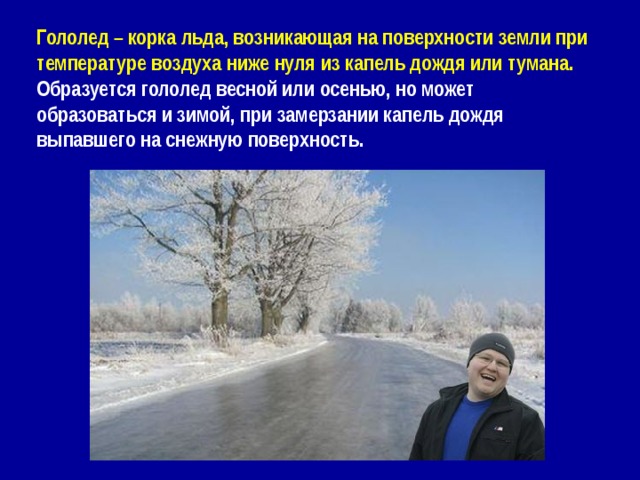 Гололед – корка льда, возникающая на поверхности земли при температуре воздуха ниже нуля из капель дождя или тумана. Образуется гололед весной или осенью, но может образоваться и зимой, при замерзании капель дождя выпавшего на снежную поверхность. 