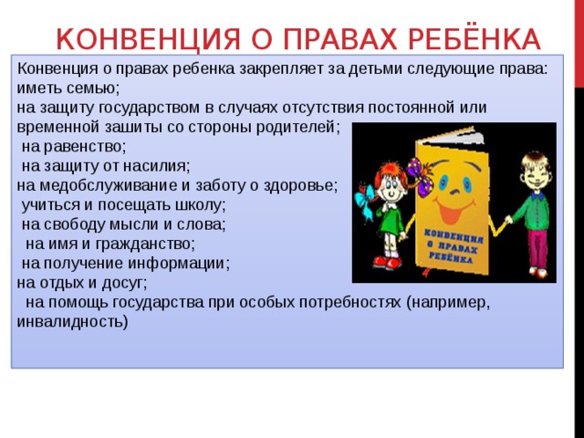 Конвенция о правах ребёнка Конвенция о правах ребенка закрепляет за детьми следующие права: иметь семью; на защиту государством в случаях отсутствия постоянной или временной зашиты со стороны родителей;  на равенство;  на защиту от насилия; на медобслуживание и заботу о здоровье;  учиться и посещать школу;  на свободу мысли и слова;  на имя и гражданство;  на получение информации; на отдых и досуг;  на помощь государства при особых потребностях (например, инвалидность) 